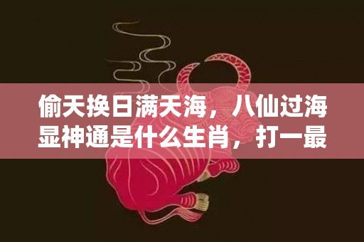 偷天换日满天海，八仙过海显神通是什么生肖，打一最佳生肖“最佳成语最佳释义解释答”