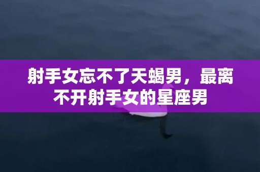 射手女忘不了天蝎男，最离不开射手女的星座男