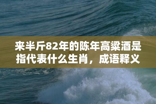 来半斤82年的陈年高粱酒是指代表什么生肖，成语释义解释落实