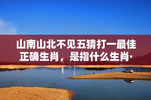 山南山北不见五猜打一最佳正确生肖，是指什么生肖·最佳成语最佳释义解释答