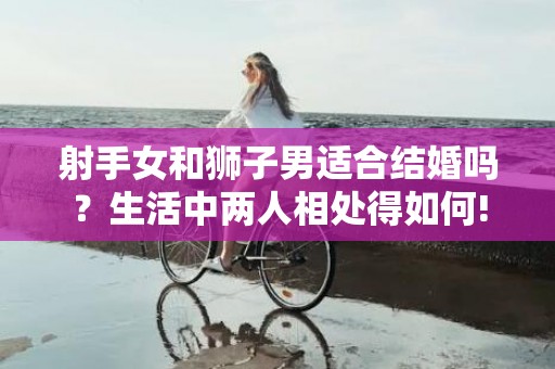 射手女和狮子男适合结婚吗？生活中两人相处得如何!