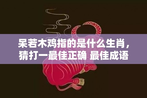 呆若木鸡指的是什么生肖，猜打一最佳正确 最佳成语最佳释义解释答