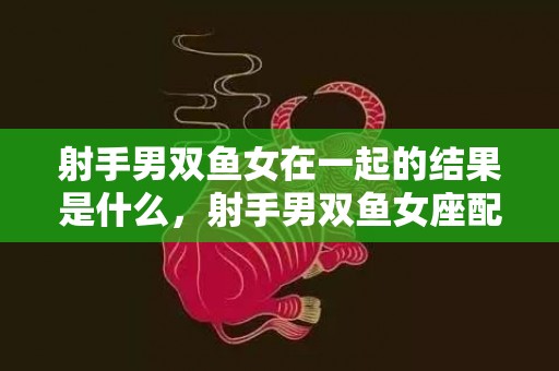 射手男双鱼女在一起的结果是什么，射手男双鱼女座配对