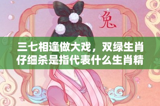 三七相逢做大戏，双绿生肖仔细杀是指代表什么生肖精准词语释义落实