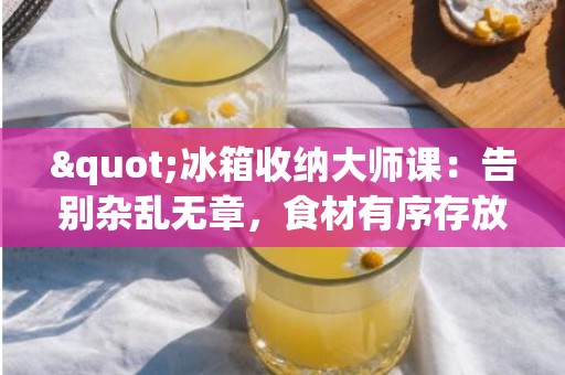 "冰箱收纳大师课：告别杂乱无章，食材有序存放有妙招！"