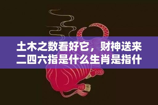 土木之数看好它，财神送来二四六指是什么生肖是指什么生肖，猜打一最佳生精准释义词语落实