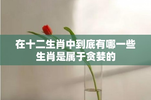 在十二生肖中到底有哪一些生肖是属于贪婪的