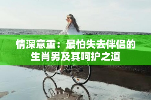 情深意重：最怕失去伴侣的生肖男及其呵护之道