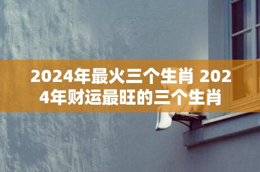 2024年最火三个生肖 2024年财运最旺的三个生肖