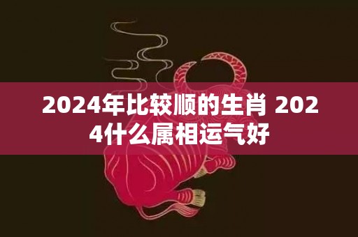 2024年比较顺的生肖 2024什么属相运气好