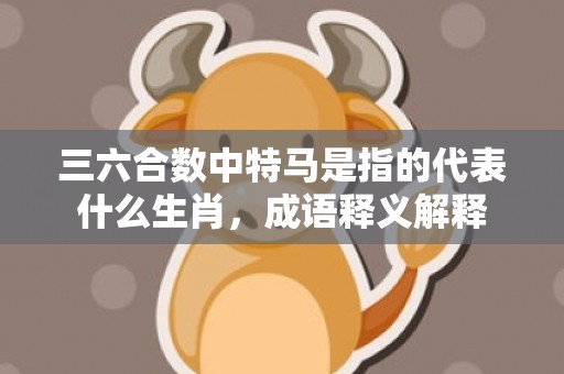 三六合数中特马是指的代表什么生肖，成语释义解释