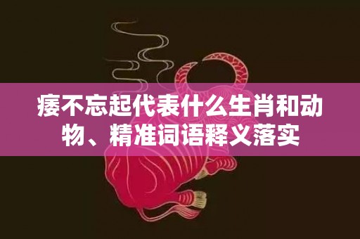 痿不忘起代表什么生肖和动物、精准词语释义落实