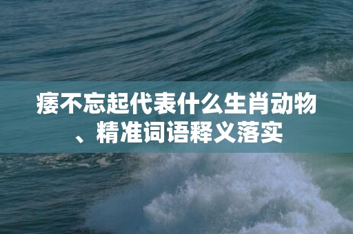 痿不忘起代表什么生肖动物、精准词语释义落实