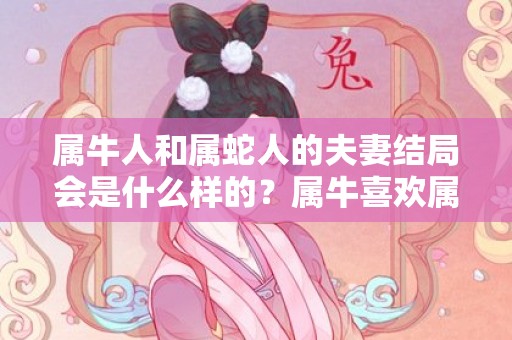 属牛人和属蛇人的夫妻结局会是什么样的？属牛喜欢属蛇多大几率