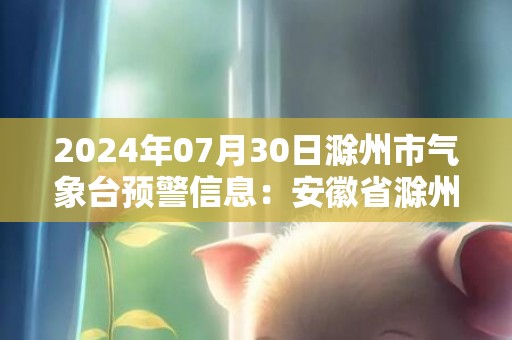 2024年07月30日滁州市气象台预警信息：安徽省滁州市更新高温橙色预警