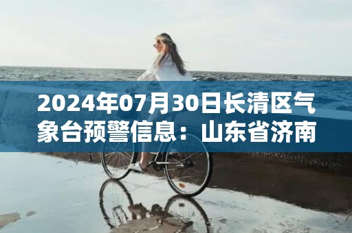 2024年07月30日长清区气象台预警信息：山东省济南市长清区发布高温橙色预警