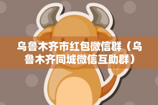 乌鲁木齐市红包微信群（乌鲁木齐同城微信互助群）