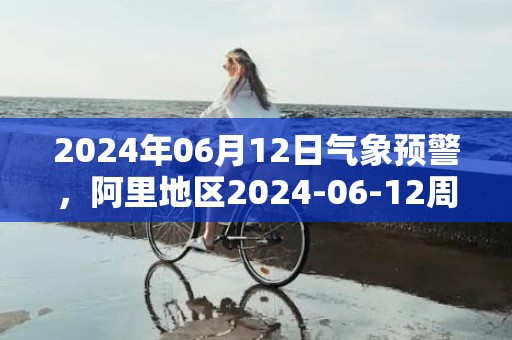 2024年06月12日气象预警，阿里地区2024-06-12周三晴最高气温21度