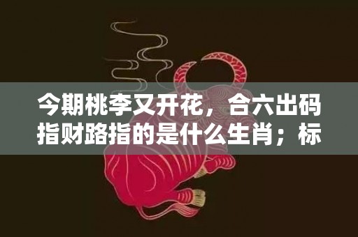 今期桃李又开花，合六出码指财路指的是什么生肖；标准成语落实释义