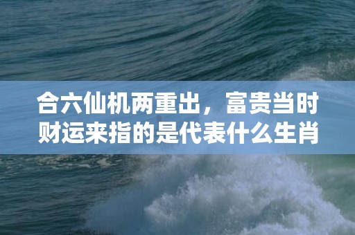 合六仙机两重出，富贵当时财运来指的是代表什么生肖、成语释义解释插图