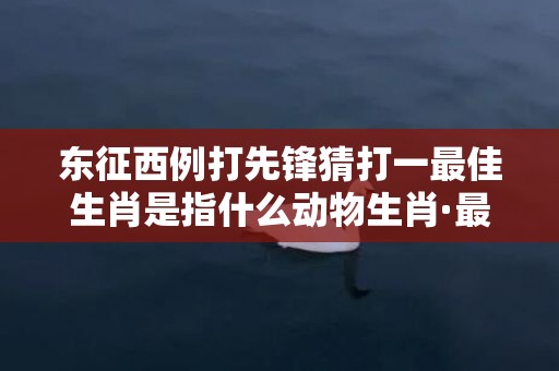 东征西例打先锋猜打一最佳生肖是指什么动物生肖·最佳释义成语解释最佳答插图