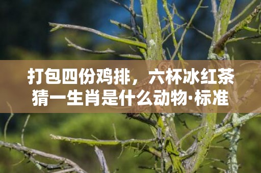 打包四份鸡排，六杯冰红茶猜一生肖是什么动物·标准成语落实释义