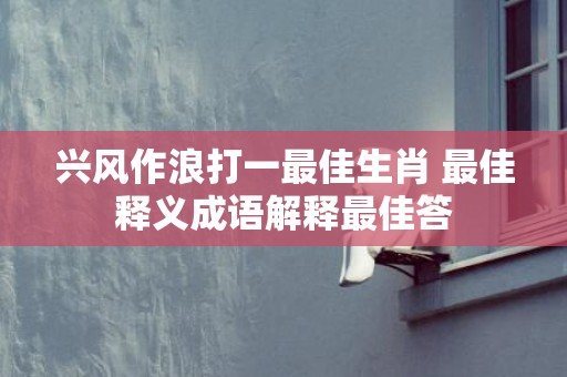 兴风作浪打一最佳生肖 最佳释义成语解释最佳答