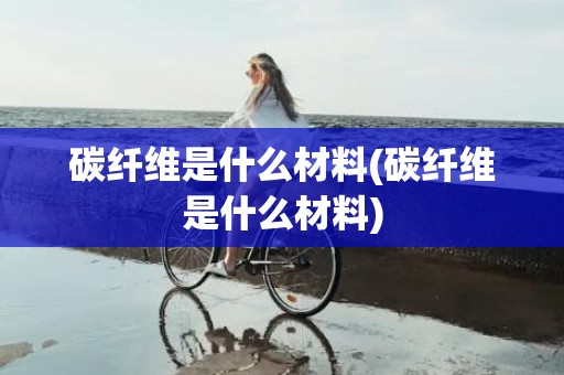 碳纤维是什么材料(碳纤维是什么材料)