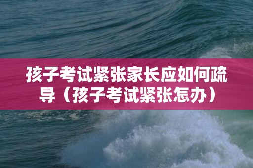 孩子考试紧张家长应如何疏导（孩子考试紧张怎办）