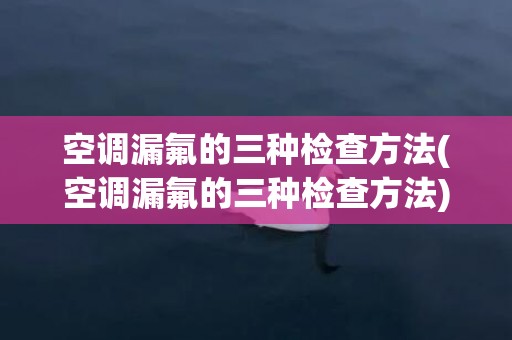 空调漏氟的三种检查方法(空调漏氟的三种检查方法)