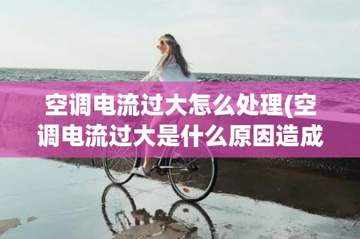 空调电流过大怎么处理(空调电流过大是什么原因造成的)