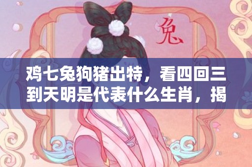 鸡七兔狗猪出特，看四回三到天明是代表什么生肖，揭晓解析落实