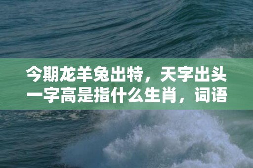 今期龙羊兔出特，天字出头一字高是指什么生肖，词语揭晓释义