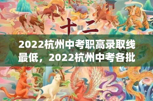 2022杭州中考职高录取线最低，2022杭州中考各批次录取分数线(第一批+第二批+中专)