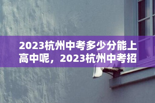 2023杭州中考多少分能上高中呢，2023杭州中考招生政策最新