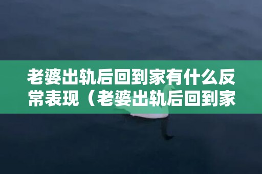 老婆出轨后回到家有什么反常表现（老婆出轨后回到家有什么反常表现吗）