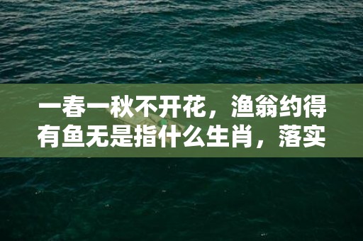 一春一秋不开花，渔翁约得有鱼无是指什么生肖，落实经典词语