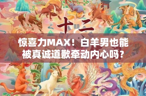 惊喜力MAX！白羊男也能被真诚道歉牵动内心吗？