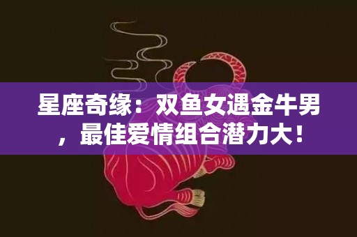 星座奇缘：双鱼女遇金牛男，最佳爱情组合潜力大！