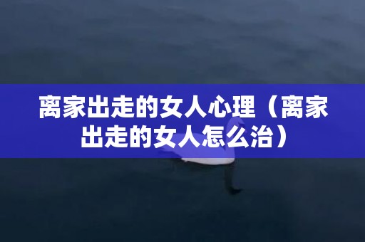 离家出走的女人心理（离家出走的女人怎么治）