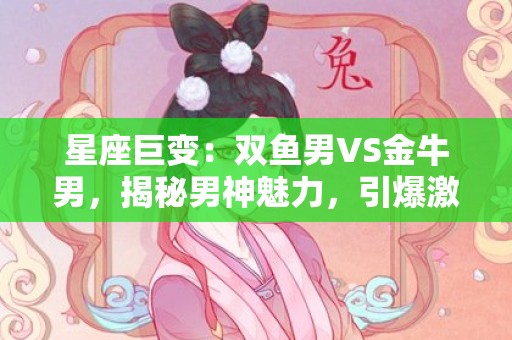 星座巨变：双鱼男VS金牛男，揭秘男神魅力，引爆激情！