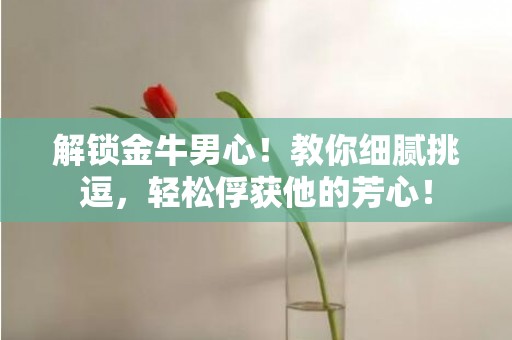 解锁金牛男心！教你细腻挑逗，轻松俘获他的芳心！