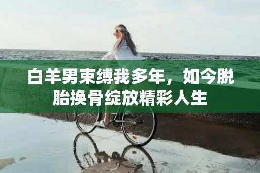 白羊男束缚我多年，如今脱胎换骨绽放精彩人生