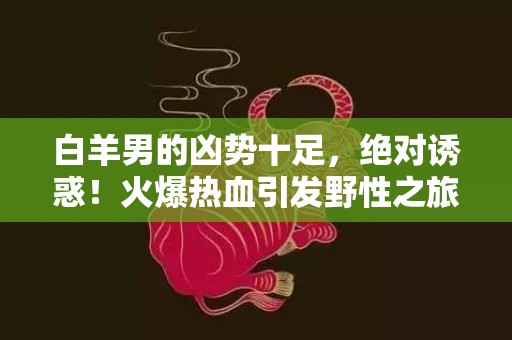 白羊男的凶势十足，绝对诱惑！火爆热血引发野性之旅