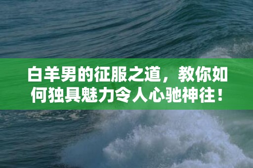 白羊男的征服之道，教你如何独具魅力令人心驰神往！