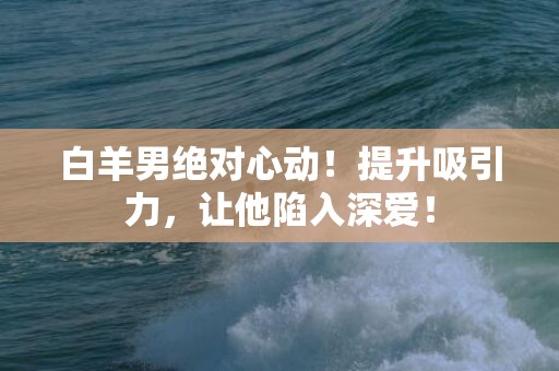 白羊男绝对心动！提升吸引力，让他陷入深爱！