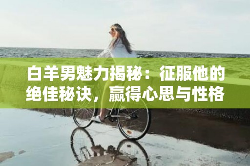 白羊男魅力揭秘：征服他的绝佳秘诀，赢得心思与性格！