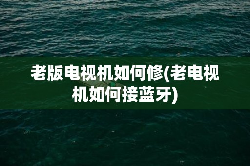 老版电视机如何修(老电视机如何接蓝牙)