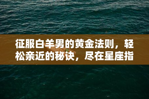 征服白羊男的黄金法则，轻松亲近的秘诀，尽在星座指南！