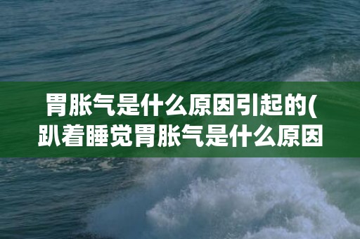 胃胀气是什么原因引起的(趴着睡觉胃胀气是什么原因)